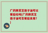 广药牌灵芝孢子油可以餐后吃吗(广药牌灵芝孢子油可否餐后食用？)