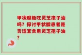甲状腺能吃灵芝孢子油吗？探讨甲状腺患者是否适宜食用灵芝孢子油？