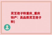 灵芝孢子粉重庆_重庆特产：高品质灵芝孢子粉)