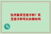 牡丹集灵芝孢子粉？灵芝孢子粉可以长期吃吗