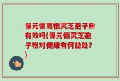 保元德葛根灵芝孢子粉有效吗(保元德灵芝孢子粉对健康有何益处？)