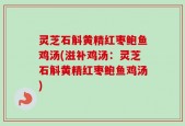 灵芝石斛黄精红枣鲍鱼鸡汤(滋补鸡汤：灵芝石斛黄精红枣鲍鱼鸡汤)