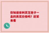 你知道安利灵芝孢子一盒的真实价格吗？赶紧来看