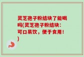 灵芝孢子粉结块了能喝吗(灵芝孢子粉结块：可口易饮，便于食用！)