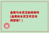 桑黄与木灵芝能同用吗(桑黄和木灵芝可否共同使用？)