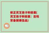 修正灵芝孢子粉胶囊(灵芝孢子粉胶囊：百姓常备健康佳品)