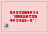 隆顺隆灵芝孢子粉价格_“隆顺隆品牌灵芝孢子粉价格信息一览”)