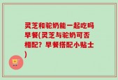 灵芝和驼奶能一起吃吗早餐(灵芝与驼奶可否相配？早餐搭配小贴士)