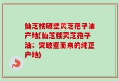 仙芝楼破壁灵芝孢子油产地(仙芝楼灵芝孢子油：突破壁而来的纯正产地)