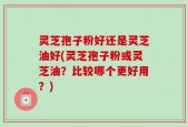 灵芝孢子粉好还是灵芝油好(灵芝孢子粉或灵芝油？比较哪个更好用？)