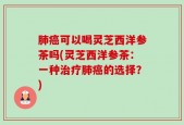 肺癌可以喝灵芝西洋参茶吗(灵芝西洋参茶：一种治疗肺癌的选择？)