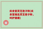 庆余堂灵芝孢子粉(庆余堂推出灵芝孢子粉，呵护健康)