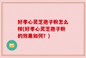 好孝心灵芝孢子粉怎么样(好孝心灵芝孢子粉的效果如何？)