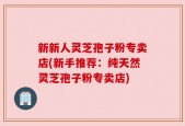 新新人灵芝孢子粉专卖店(新手推荐：纯天然灵芝孢子粉专卖店)