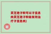 灵芝孢子粉可以子宫息肉灵芝孢子粉能有效治疗子宫息肉)