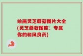 绘画灵芝蘑菇图片大全(灵芝蘑菇图库：专属你的和风良药)