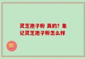 灵芝孢子粉 真的？象记灵芝孢子粉怎么样