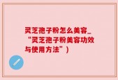 灵芝孢子粉怎么美容_“灵芝孢子粉美容功效与使用方法”)