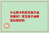 什么牌子的灵芝孢子油效果好？灵芝孢子油哪家比较好的