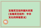 玉雕灵芝挂件图片欣赏(玉雕灵芝挂件：中华文化的祥瑞意义)