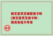 御芝堂灵芝破壁孢子粉(御芝堂灵芝孢子粉：提高免疫力专家