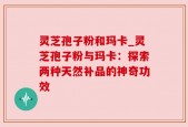 灵芝孢子粉和玛卡_灵芝孢子粉与玛卡：探索两种天然补品的神奇功效