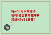 hpv58可以吃孢子粉吗(能否食用孢子粉对抗HPV58病毒？)
