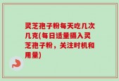 灵芝孢子粉每天吃几次几克(每日适量摄入灵芝孢子粉，关注时机和用量)