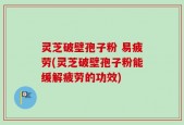 灵芝破壁孢子粉 易疲劳(灵芝破壁孢子粉能缓解疲劳的功效)