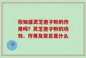 你知道灵芝孢子粉的作用吗？灵芝孢子粉的功效、作用及禁忌是什么