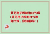 灵芝孢子粉能治口气吗(灵芝孢子粉的口气神奇疗效，你知道吗？)