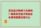 灵芝孢子粉喝了头晕吗？服用灵芝孢子粉后会头晕吗需要注意什么