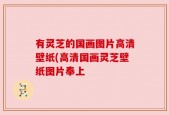 有灵芝的国画图片高清壁纸(高清国画灵芝壁纸图片奉上