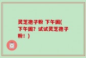 灵芝孢子粉 下午困(下午困？试试灵芝孢子粉！)