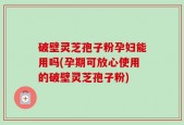 破壁灵芝孢子粉孕妇能用吗(孕期可放心使用的破壁灵芝孢子粉)