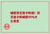 破壁灵芝孢子粉保？灵芝孢子粉破壁99%什么意思
