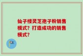 仙子楼灵芝孢子粉销售模式？打造成功的销售模式？