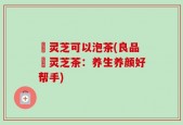 艼灵芝可以泡茶(良品艼灵芝茶：养生养颜好帮手)