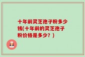 十年前灵芝孢子粉多少钱(十年前的灵芝孢子粉价格是多少？)