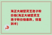 海正大破壁灵芝孢子粉价格(海正大破壁灵芝孢子粉价格暴跌，惊喜到手)