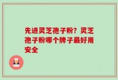 先进灵芝孢子粉？灵芝孢子粉哪个牌子最好用安全