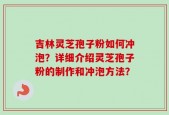 吉林灵芝孢子粉如何冲泡？详细介绍灵芝孢子粉的制作和冲泡方法？