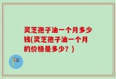 灵芝孢子油一个月多少钱(灵芝孢子油一个月的价格是多少？)