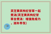 灵芝黄芪枸杞甘草一起煮汤(灵芝黄芪枸杞甘草合煮汤：增强免疫力，滋补养生)