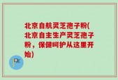 北京自航灵芝孢子粉(北京自主生产灵芝孢子粉，保健呵护从这里开始)
