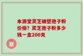 本源堂灵芝破壁孢子粉价格？灵芝孢子粉多少钱一盒200克