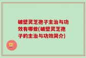破壁灵芝孢子主治与功效有哪些(破壁灵芝孢子的主治与功效简介)