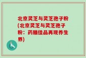 北京灵芝与灵芝孢子粉(北京灵芝与灵芝孢子粉：药膳佳品再现养生界)