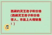 西藏的灵芝孢子粉价格(西藏灵芝孢子粉价格惊人，市面上火爆销售！)