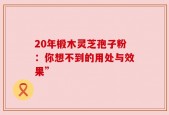 20年椴木灵芝孢子粉：你想不到的用处与效果”